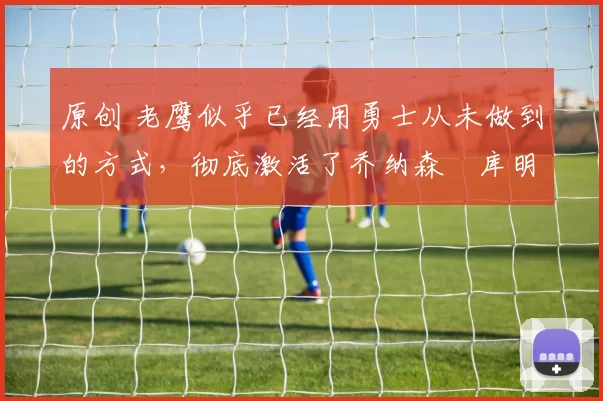 原创 老鹰似乎已经用勇士从未做到的方式,彻底激活了乔纳森・库明加