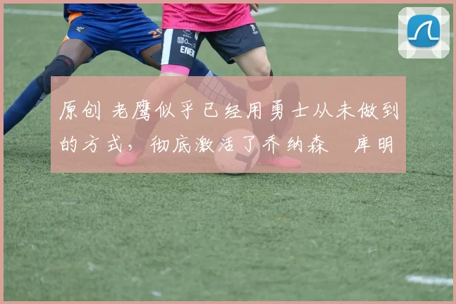 原创 老鹰似乎已经用勇士从未做到的方式,彻底激活了乔纳森・库明加