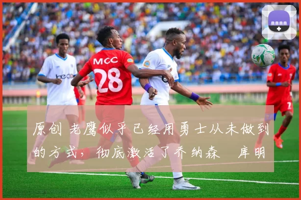 原创 老鹰似乎已经用勇士从未做到的方式,彻底激活了乔纳森・库明加
