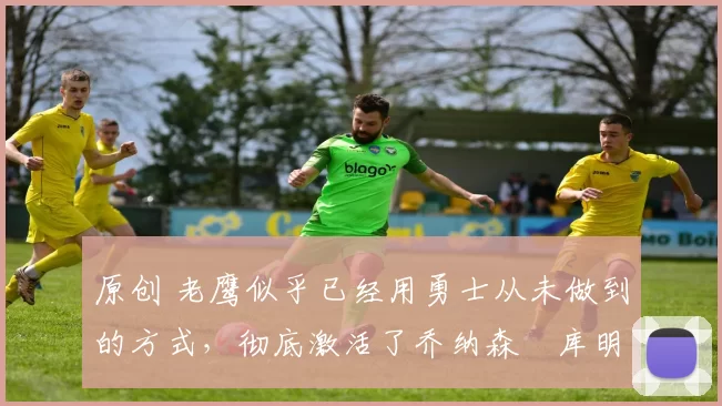 原创 老鹰似乎已经用勇士从未做到的方式,彻底激活了乔纳森・库明加