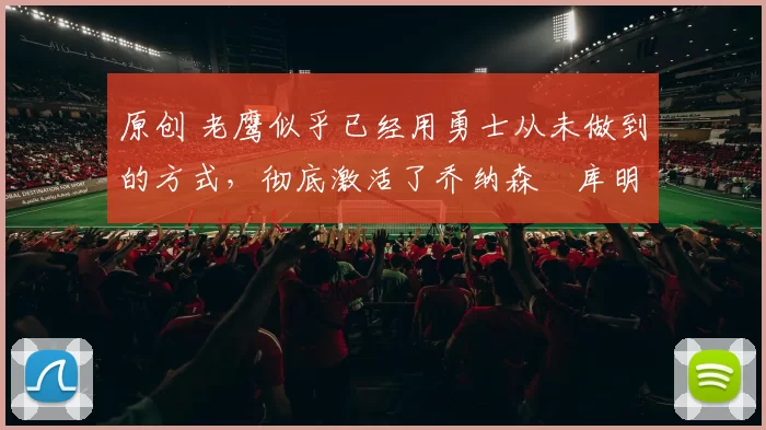 原创 老鹰似乎已经用勇士从未做到的方式，彻底激活了乔纳森・库明加