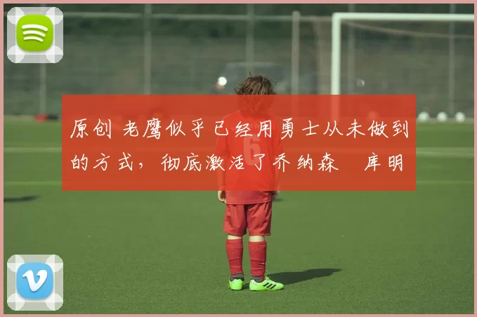 原创 老鹰似乎已经用勇士从未做到的方式,彻底激活了乔纳森・库明加