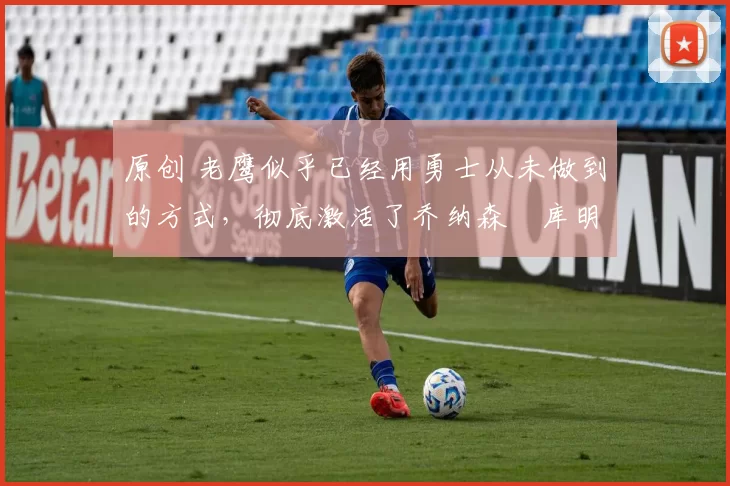 原创 老鹰似乎已经用勇士从未做到的方式,彻底激活了乔纳森・库明加