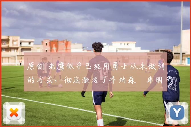 原创 老鹰似乎已经用勇士从未做到的方式,彻底激活了乔纳森・库明加