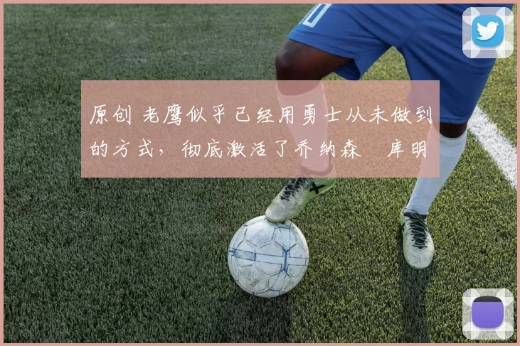 原创 老鹰似乎已经用勇士从未做到的方式，彻底激活了乔纳森・库明加