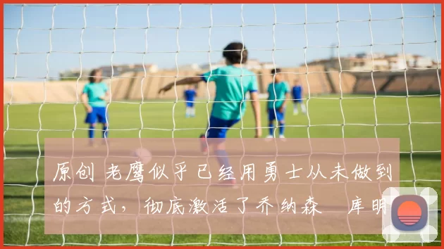 原创 老鹰似乎已经用勇士从未做到的方式,彻底激活了乔纳森・库明加