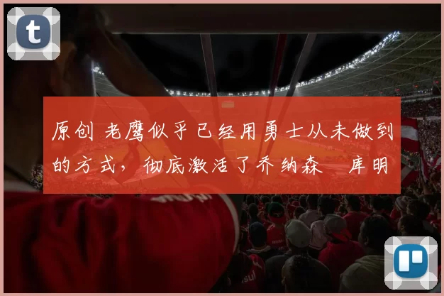 原创 老鹰似乎已经用勇士从未做到的方式,彻底激活了乔纳森・库明加