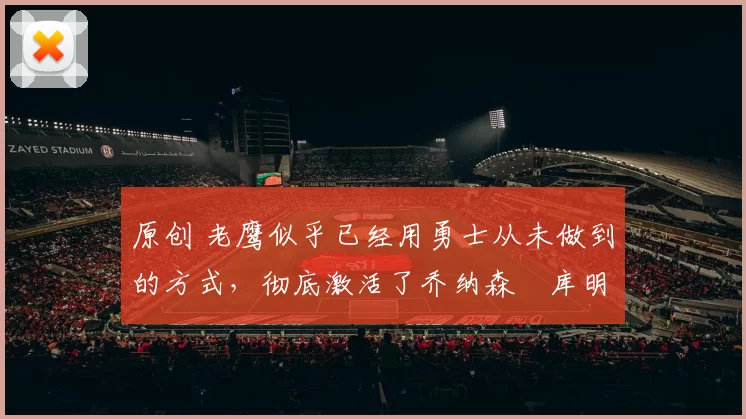 原创 老鹰似乎已经用勇士从未做到的方式，彻底激活了乔纳森・库明加