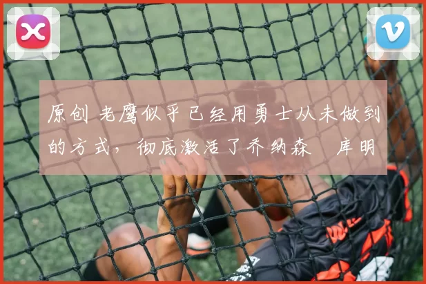 原创 老鹰似乎已经用勇士从未做到的方式,彻底激活了乔纳森・库明加