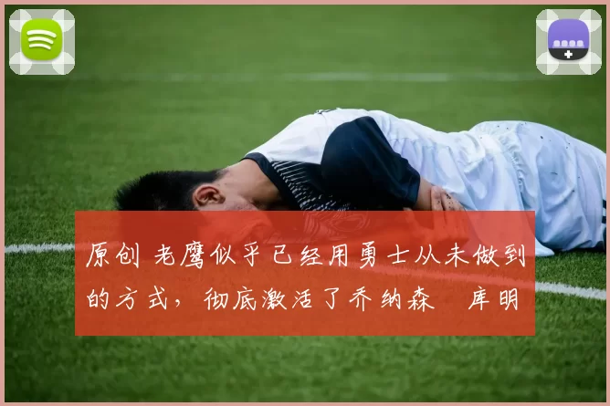 原创 老鹰似乎已经用勇士从未做到的方式,彻底激活了乔纳森・库明加