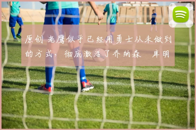 原创 老鹰似乎已经用勇士从未做到的方式，彻底激活了乔纳森・库明加