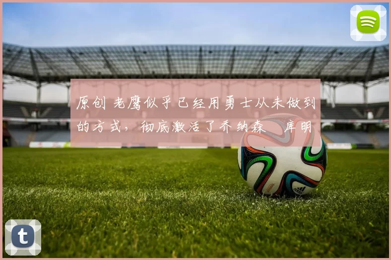 原创 老鹰似乎已经用勇士从未做到的方式，彻底激活了乔纳森・库明加