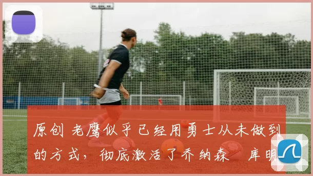 原创 老鹰似乎已经用勇士从未做到的方式，彻底激活了乔纳森・库明加
