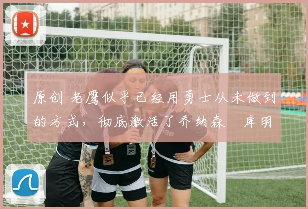 原创 老鹰似乎已经用勇士从未做到的方式，彻底激活了乔纳森・库明加