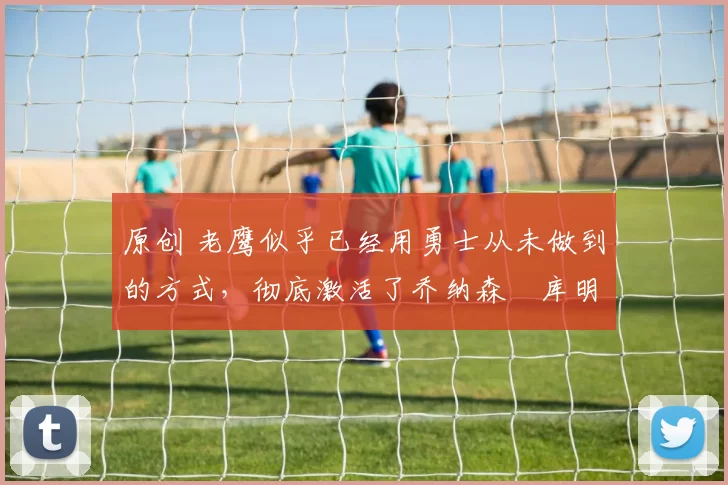 原创 老鹰似乎已经用勇士从未做到的方式，彻底激活了乔纳森・库明加