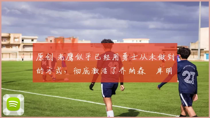 原创 老鹰似乎已经用勇士从未做到的方式,彻底激活了乔纳森・库明加