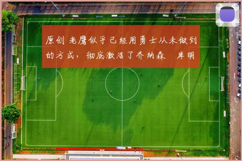 原创 老鹰似乎已经用勇士从未做到的方式，彻底激活了乔纳森・库明加