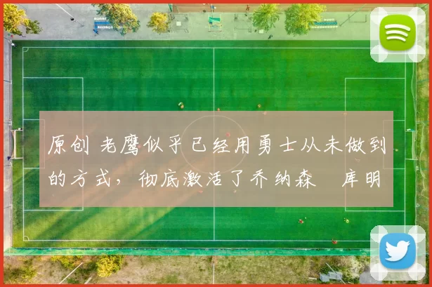 原创 老鹰似乎已经用勇士从未做到的方式,彻底激活了乔纳森・库明加