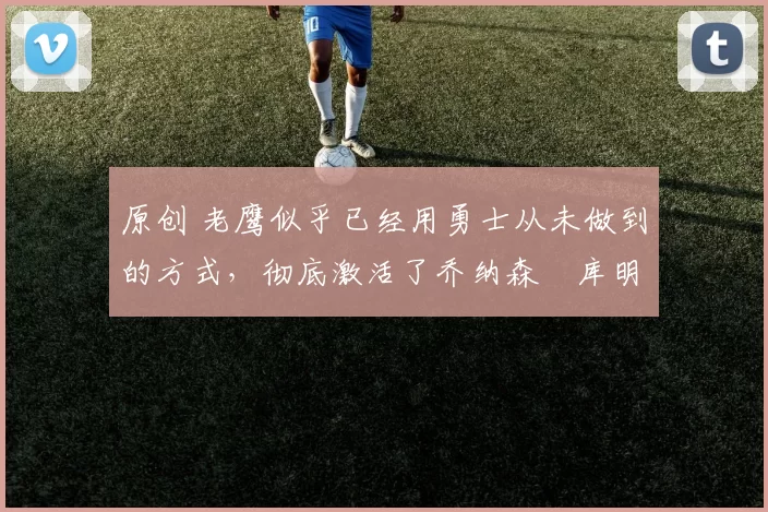 原创 老鹰似乎已经用勇士从未做到的方式，彻底激活了乔纳森・库明加