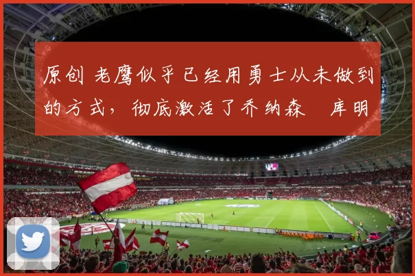 原创 老鹰似乎已经用勇士从未做到的方式，彻底激活了乔纳森・库明加