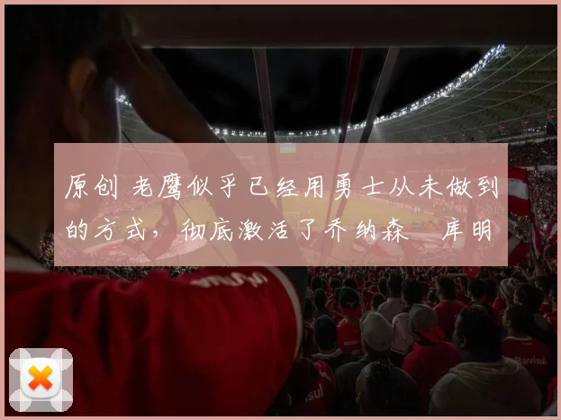 原创 老鹰似乎已经用勇士从未做到的方式，彻底激活了乔纳森・库明加