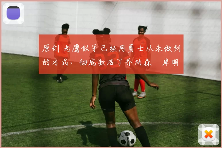 原创 老鹰似乎已经用勇士从未做到的方式，彻底激活了乔纳森・库明加