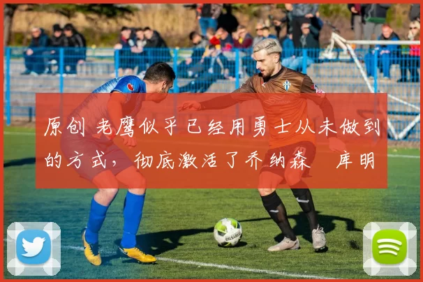 原创 老鹰似乎已经用勇士从未做到的方式,彻底激活了乔纳森・库明加