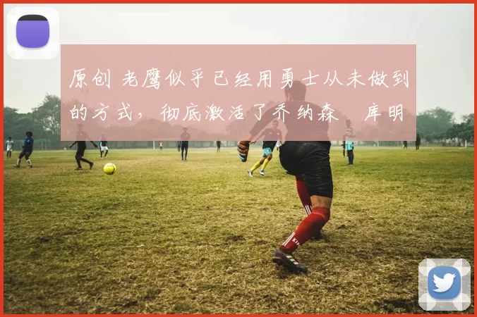 原创 老鹰似乎已经用勇士从未做到的方式,彻底激活了乔纳森・库明加