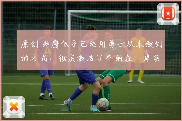 原创 老鹰似乎已经用勇士从未做到的方式，彻底激活了乔纳森・库明加