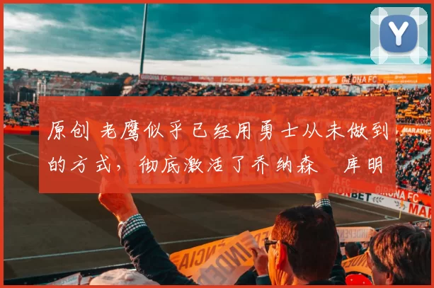 原创 老鹰似乎已经用勇士从未做到的方式，彻底激活了乔纳森・库明加