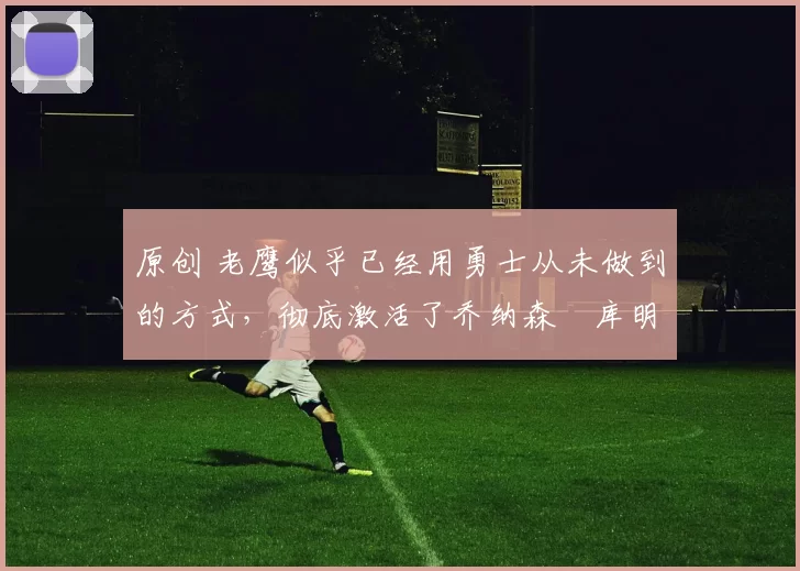 原创 老鹰似乎已经用勇士从未做到的方式，彻底激活了乔纳森・库明加