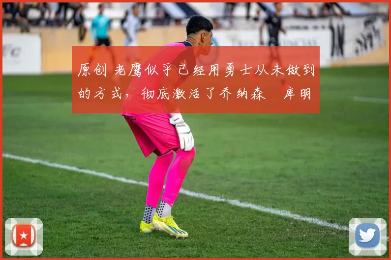 原创 老鹰似乎已经用勇士从未做到的方式,彻底激活了乔纳森・库明加
