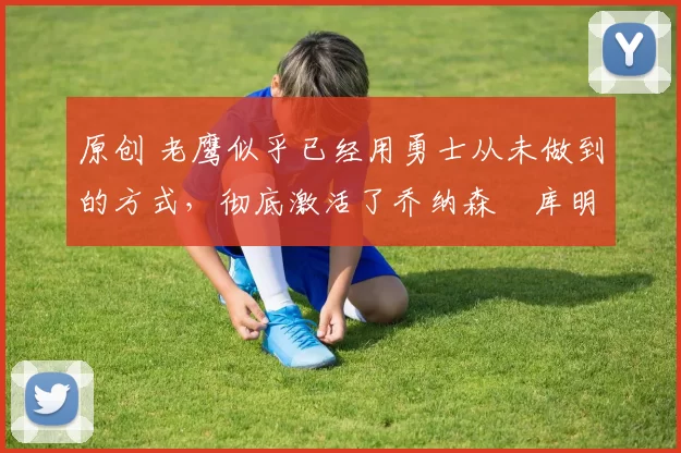 原创 老鹰似乎已经用勇士从未做到的方式,彻底激活了乔纳森・库明加