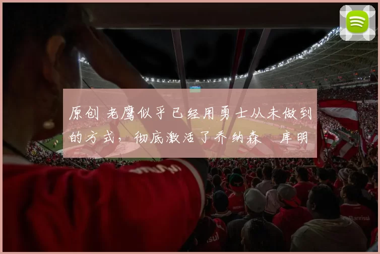 原创 老鹰似乎已经用勇士从未做到的方式，彻底激活了乔纳森・库明加