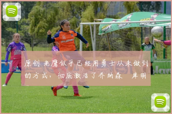 原创 老鹰似乎已经用勇士从未做到的方式,彻底激活了乔纳森・库明加