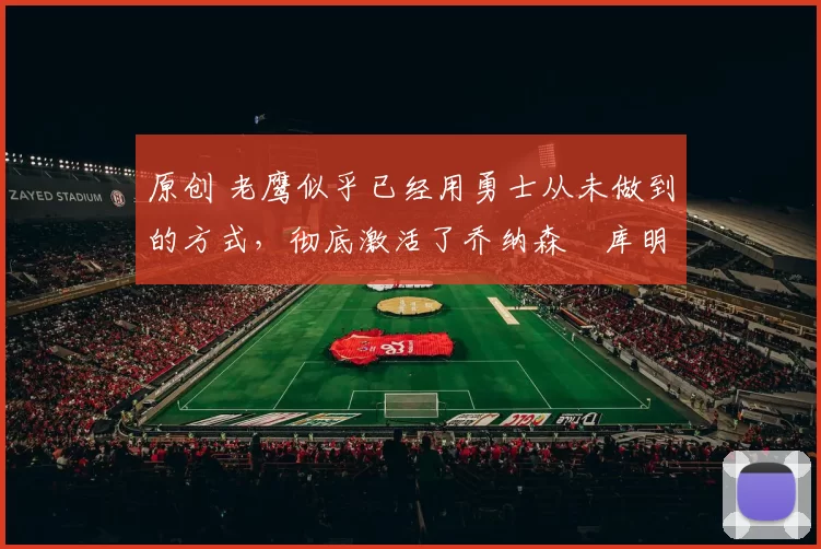 原创 老鹰似乎已经用勇士从未做到的方式，彻底激活了乔纳森・库明加