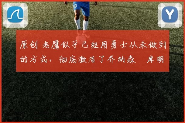 原创 老鹰似乎已经用勇士从未做到的方式，彻底激活了乔纳森・库明加