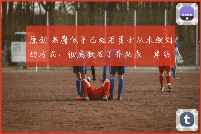 原创 老鹰似乎已经用勇士从未做到的方式,彻底激活了乔纳森・库明加