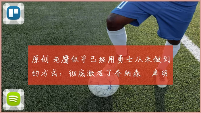 原创 老鹰似乎已经用勇士从未做到的方式，彻底激活了乔纳森・库明加