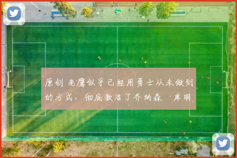 原创 老鹰似乎已经用勇士从未做到的方式，彻底激活了乔纳森・库明加