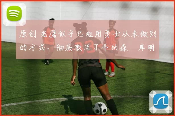 原创 老鹰似乎已经用勇士从未做到的方式,彻底激活了乔纳森・库明加