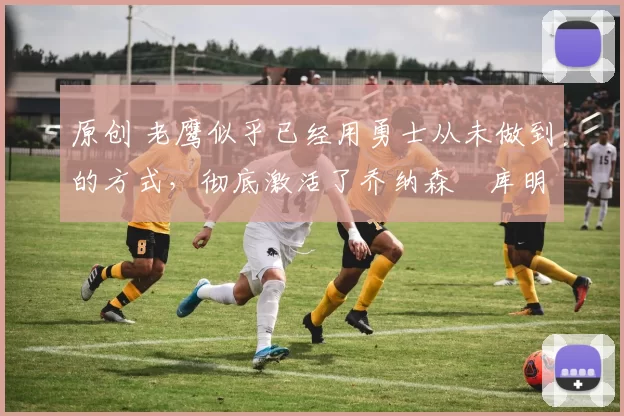 原创 老鹰似乎已经用勇士从未做到的方式,彻底激活了乔纳森・库明加