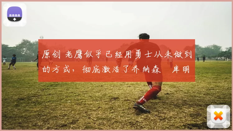 原创 老鹰似乎已经用勇士从未做到的方式，彻底激活了乔纳森・库明加