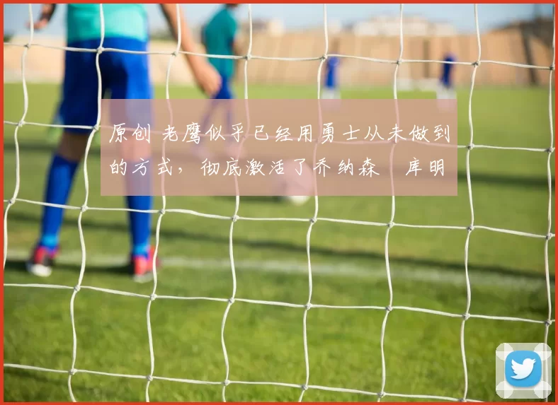 原创 老鹰似乎已经用勇士从未做到的方式，彻底激活了乔纳森・库明加