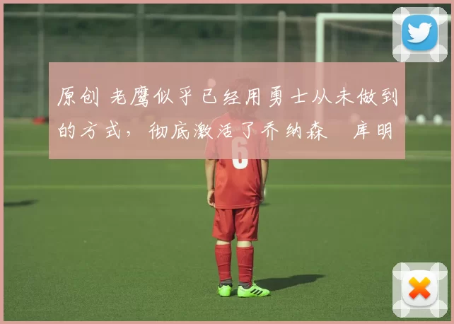 原创 老鹰似乎已经用勇士从未做到的方式，彻底激活了乔纳森・库明加