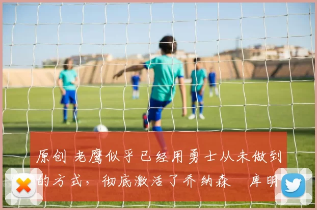 原创 老鹰似乎已经用勇士从未做到的方式，彻底激活了乔纳森・库明加