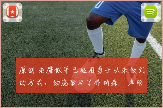 原创 老鹰似乎已经用勇士从未做到的方式,彻底激活了乔纳森・库明加