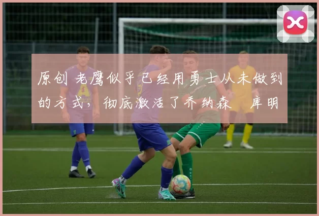 原创 老鹰似乎已经用勇士从未做到的方式,彻底激活了乔纳森・库明加