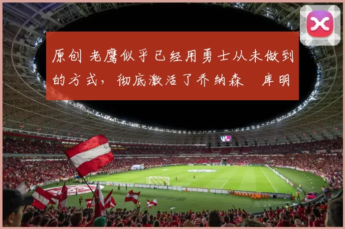 原创 老鹰似乎已经用勇士从未做到的方式,彻底激活了乔纳森・库明加