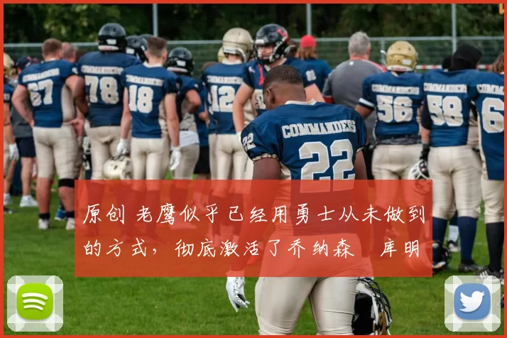 原创 老鹰似乎已经用勇士从未做到的方式，彻底激活了乔纳森・库明加